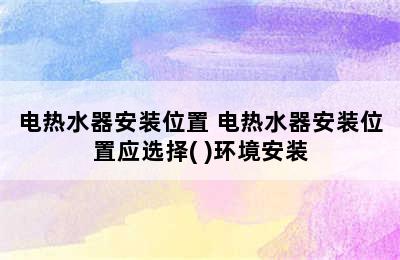 电热水器安装位置 电热水器安装位置应选择( )环境安装